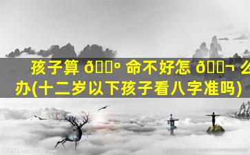 孩子算 🌺 命不好怎 🐬 么办(十二岁以下孩子看八字准吗)